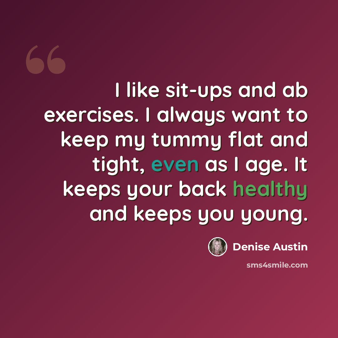 “I like sit-ups and ab exercises. I always want to keep my tummy flat and tight, even as I age. It keeps your back healthy and keeps you young.” quote by Denise Austin