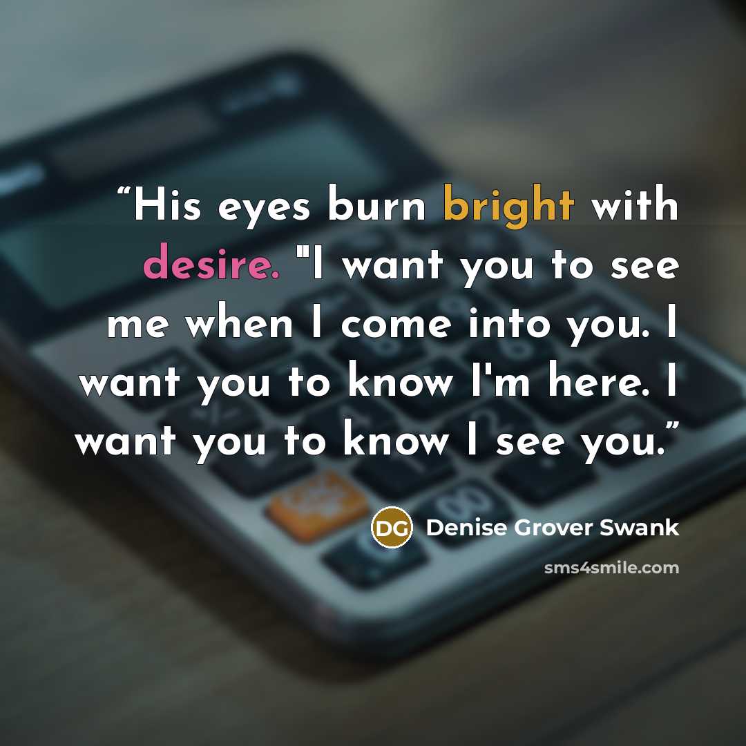 “His eyes burn bright with desire. "I want you to see me when I come into you. I want you to know I'm here. I want you to know I see you.” quote by Denise Grover Swank