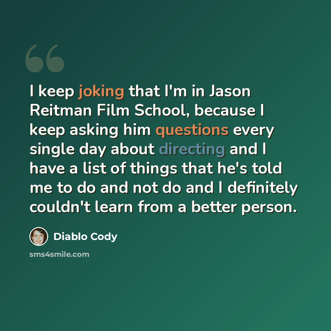 “I keep joking that I'm in Jason Reitman Film School, because I keep asking him questions every single day about directing and I have a list of things that he's told me to do and not do and I definitely couldn't learn from a better person.” quote by Diablo Cody