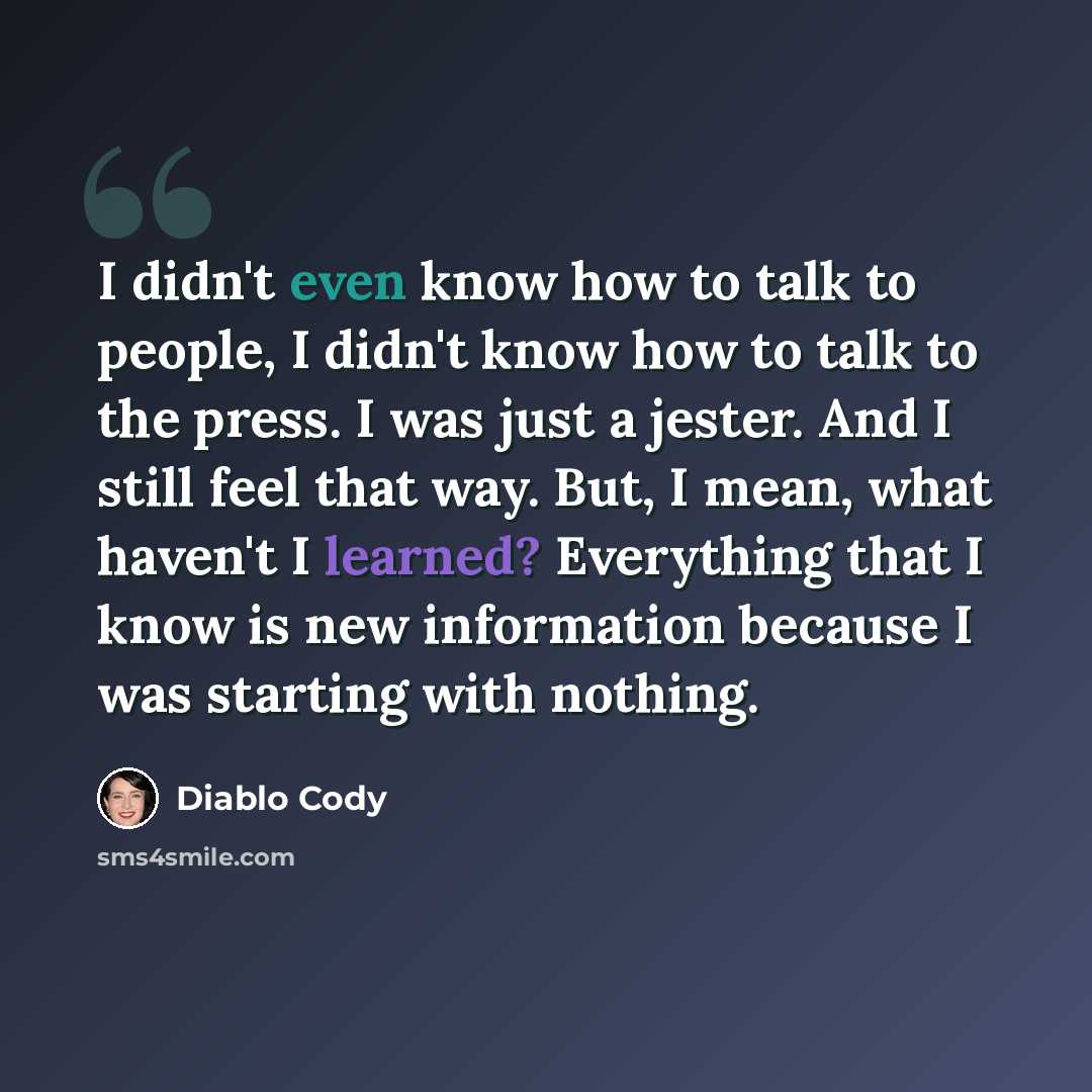 “I didn't even know how to talk to people, I didn't know how to talk to the press. I was just a jester. And I still feel that way. But, I mean, what haven't I learned? Everything that I know is new information because I was starting with nothing.” quote by Diablo Cody