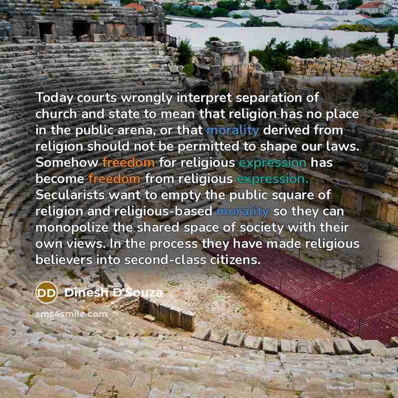 “Today courts wrongly interpret separation of church and state to mean that religion has no place in the public arena, or that morality derived from religion should not be permitted to shape our laws. Somehow freedom for religious expression has become freedom from religious expression. Secularists…” quote by Dinesh D'Souza