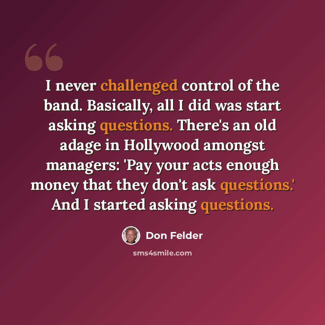 “I never challenged control of the band. Basically, all I did was start asking questions. There's an old adage in Hollywood amongst managers: 'Pay your acts enough money that they don't ask questions.' And I started asking questions.” quote by Don Felder