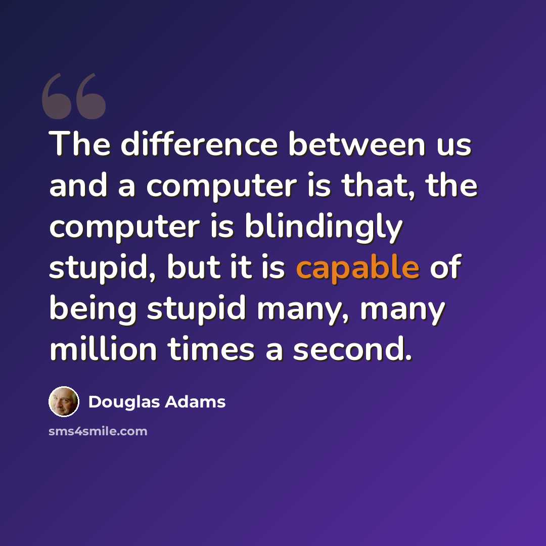 “The difference between us and a computer is that, the computer is blindingly stupid, but it is capable of being stupid many, many million times a second.” quote by Douglas Adams