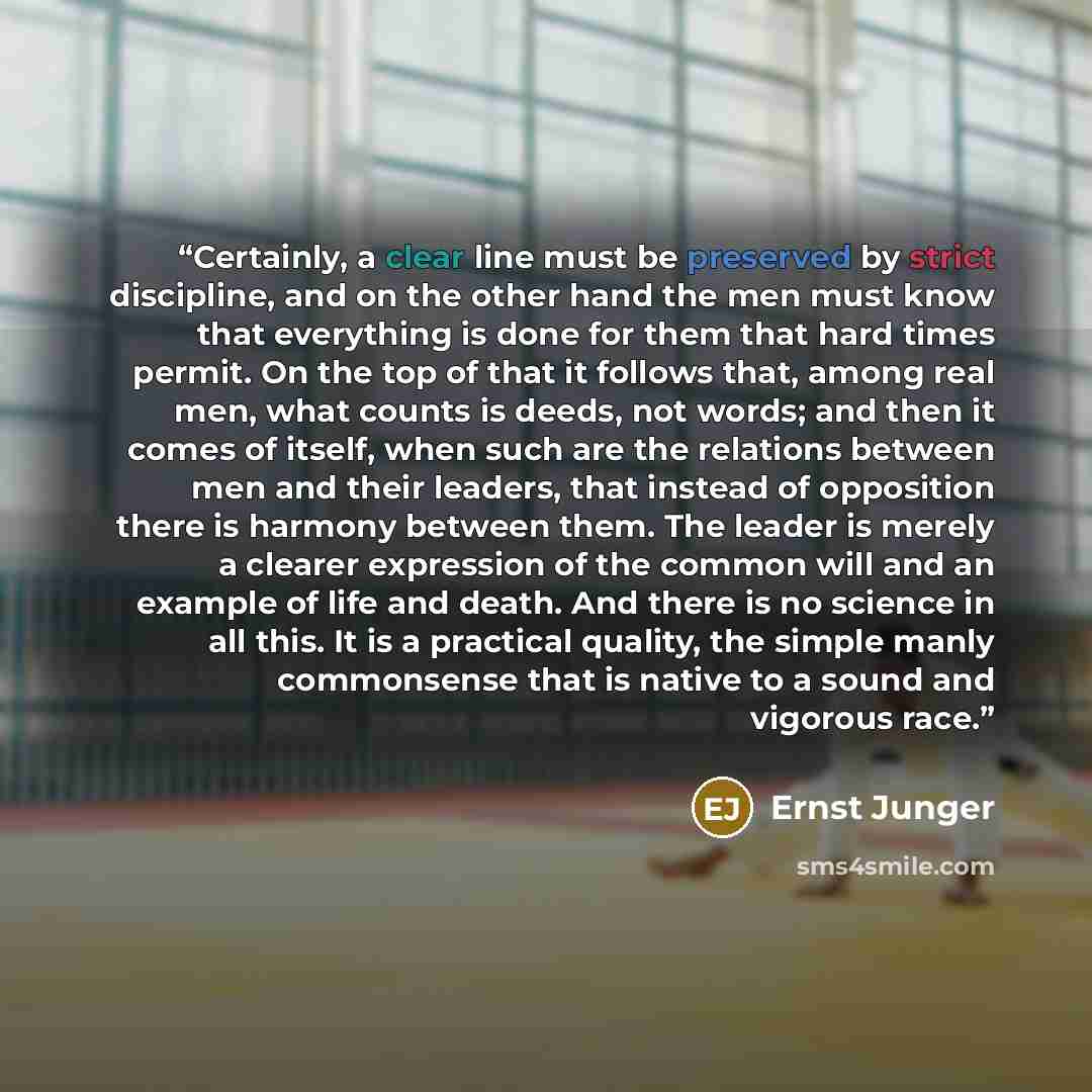 “Certainly, a clear line must be preserved by strict discipline, and on the other hand the men must know that everything is done for them that hard times permit. On the top of that it follows that, among real men, what counts is deeds, not words; and then it comes of itself, when such are the…” quote by Ernst Jünger