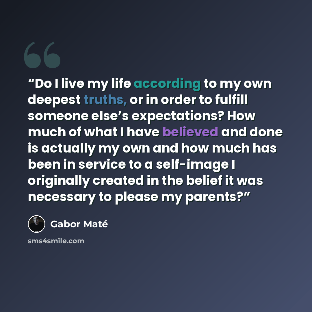 “Do I live my life according to my own deepest truths, or in order to fulfill someone else’s expectations? How much of what I have believed and done is actually my own and how much has been in service to a self-image I originally created in the belief it was necessary to please my parents?” quote by Gabor Maté