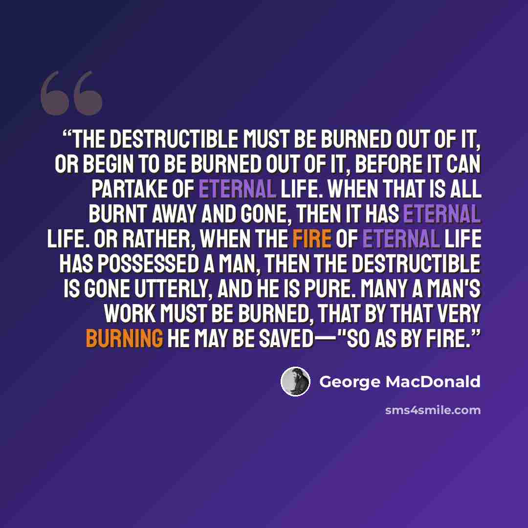 “The destructible must be burned out of it, or begin to be burned out of it, before it can partake of eternal life. When that is all burnt away and gone, then it has eternal life. Or rather, when the fire of eternal life has possessed a man, then the destructible is gone utterly, and he is pure…” quote by George MacDonald