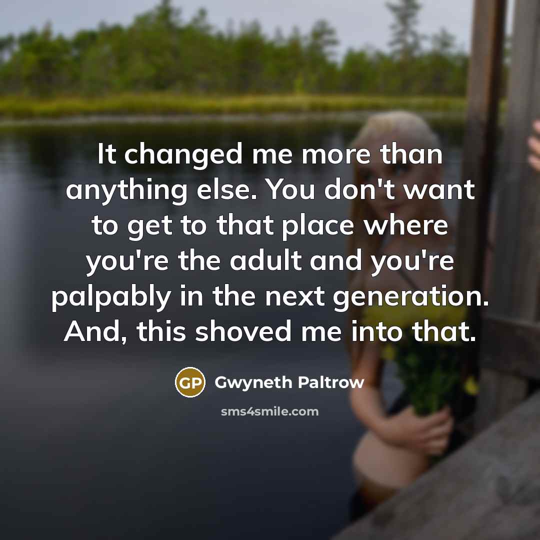 “It changed me more than anything else. You don't want to get to that place where you're the adult and you're palpably in the next generation. And, this shoved me into that.” quote by Gwyneth Paltrow