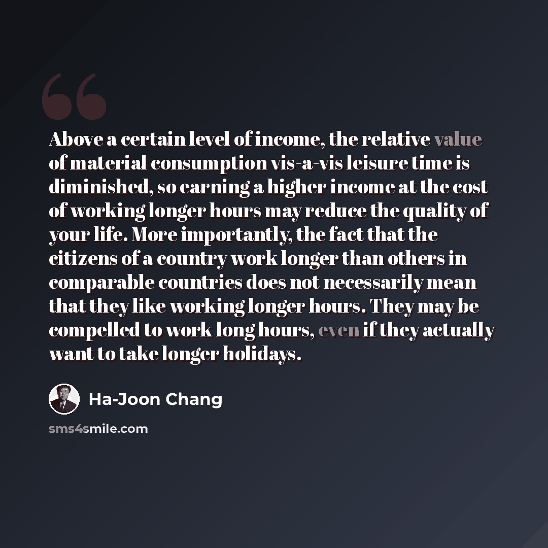 “Above a certain level of income, the relative value of material consumption vis-a-vis leisure time is diminished, so earning a higher income at the cost of working longer hours may reduce the quality of your life. More importantly, the fact that the citizens of a country work longer than others in…” quote by Ha-Joon Chang