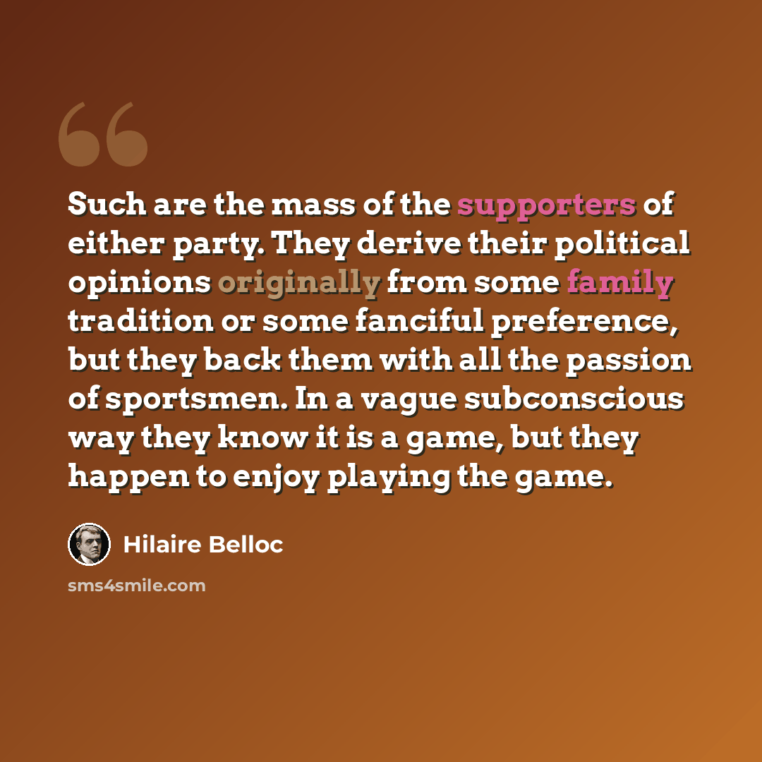 “Such are the mass of the supporters of either party. They derive their political opinions originally from some family tradition or some fanciful preference, but they back them with all the passion of sportsmen. In a vague subconscious way they know it is a game, but they happen to enjoy playing…” quote by Hilaire Belloc