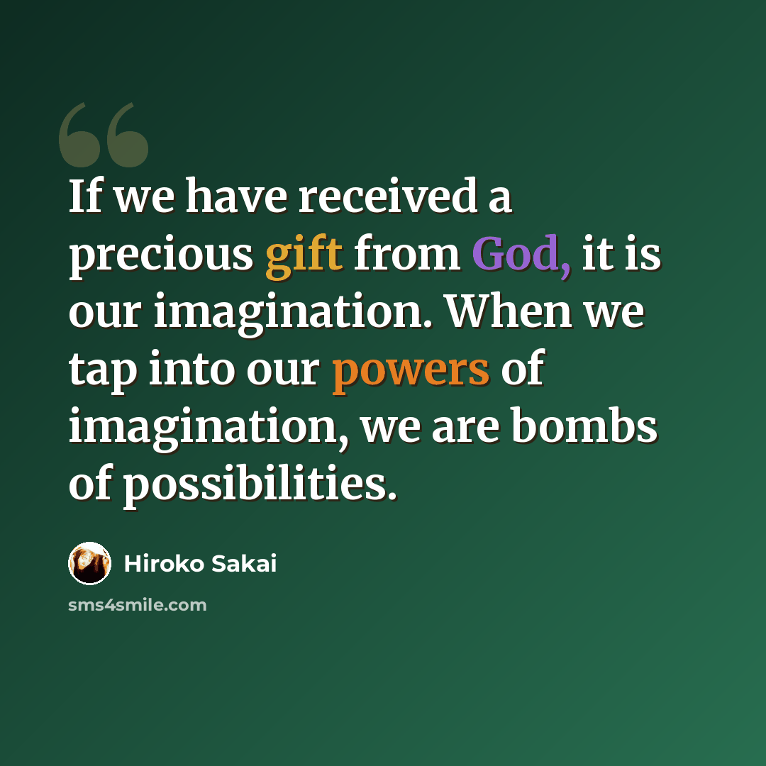 “If we have received a precious gift from God, it is our imagination. When we tap into our powers of imagination, we are bombs of possibilities.” quote by Hiroko Sakai