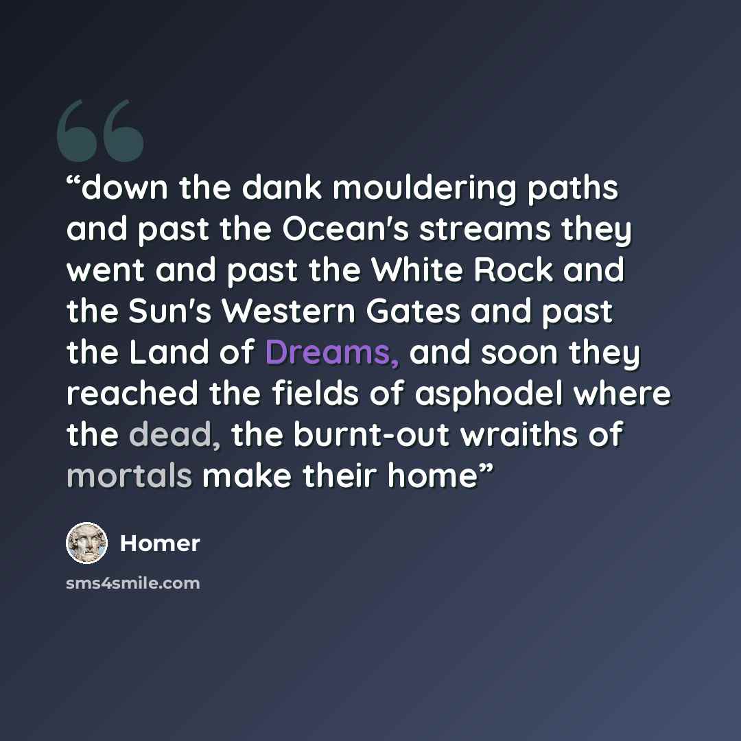“down the dank mouldering paths and past the Ocean's streams they went and past the White Rock and the Sun's Western Gates and past the Land of Dreams, and soon they reached the fields of asphodel where the dead, the burnt-out wraiths of mortals make their home” quote by Homer