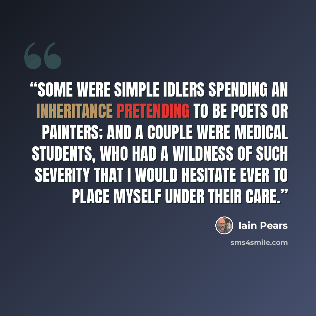 “some were simple idlers spending an inheritance pretending to be poets or painters; and a couple were medical students, who had a wildness of such severity that I would hesitate ever to place myself under their care.” quote by Iain Pears