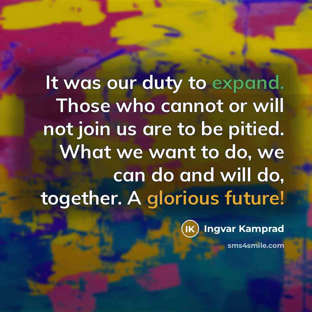 “It was our duty to expand. Those who cannot or will not join us are to be pitied. What we want to do, we can do and will do, together. A glorious future!” quote by Ingvar Kamprad