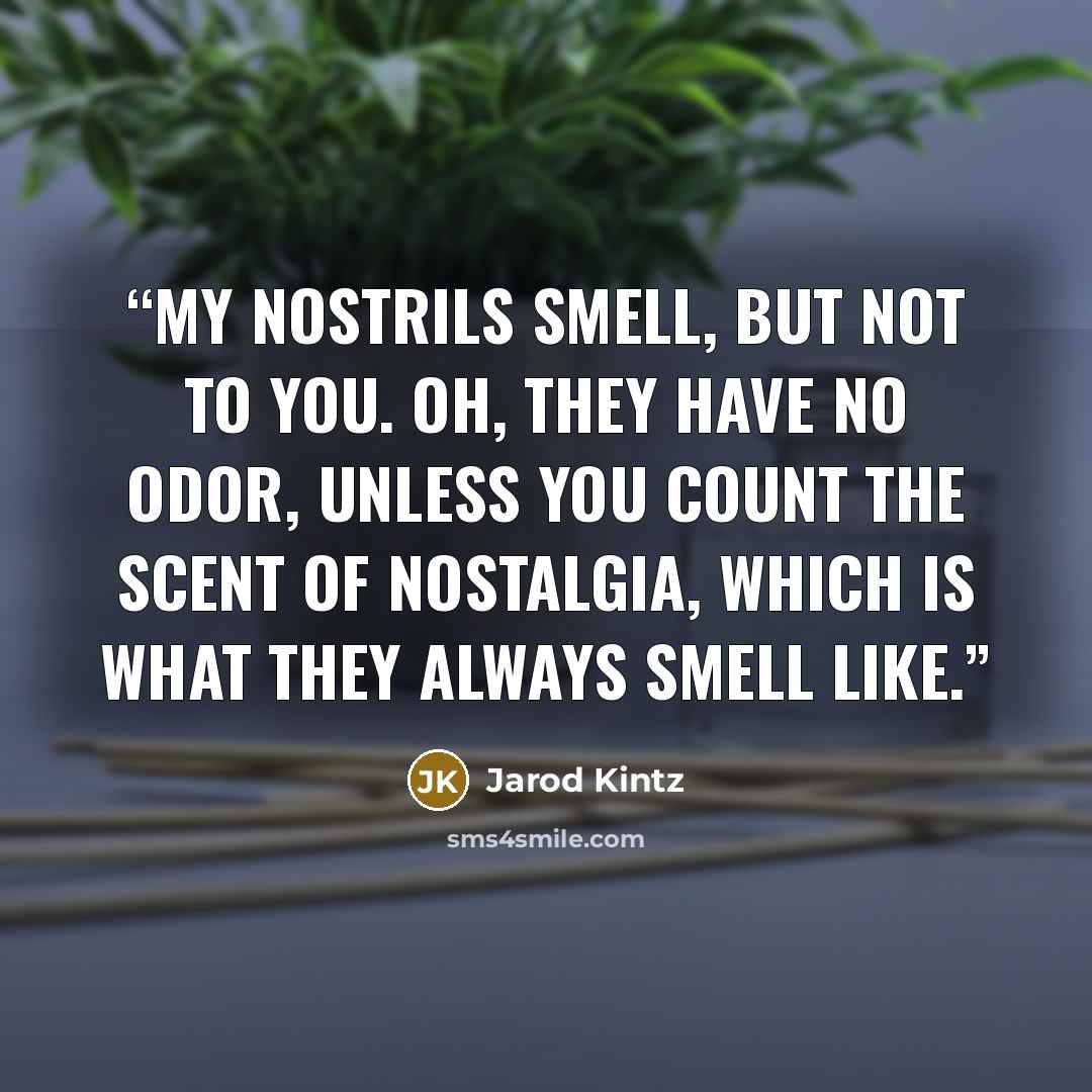 “My nostrils smell, but not to you. Oh, they have no odor, unless you count the scent of nostalgia, which is what they always smell like.” quote by Jarod Kintz