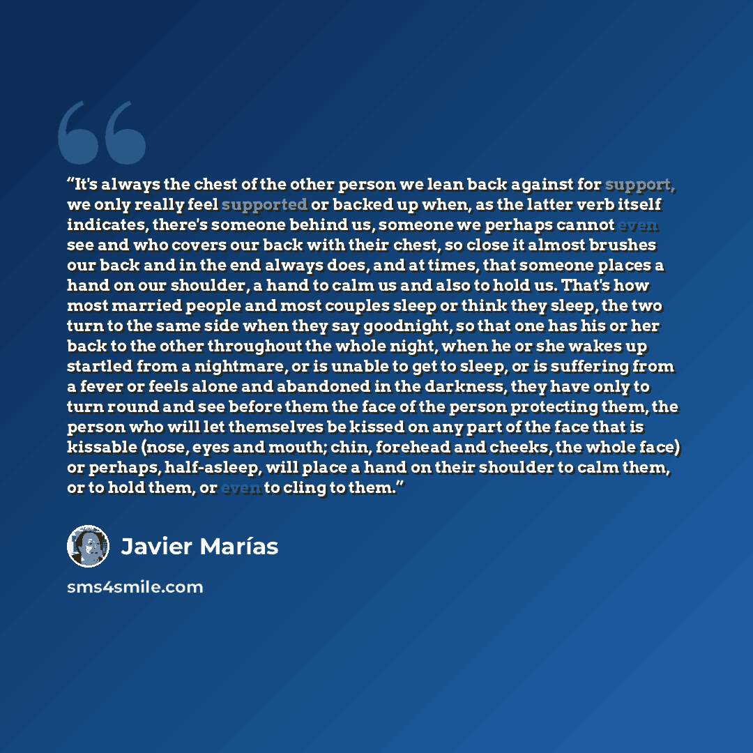 “It's always the chest of the other person we lean back against for support, we only really feel supported or backed up when, as the latter verb itself indicates, there's someone behind us, someone we perhaps cannot even see and who covers our back with their chest, so close it almost brushes our…” quote by Javier Marías