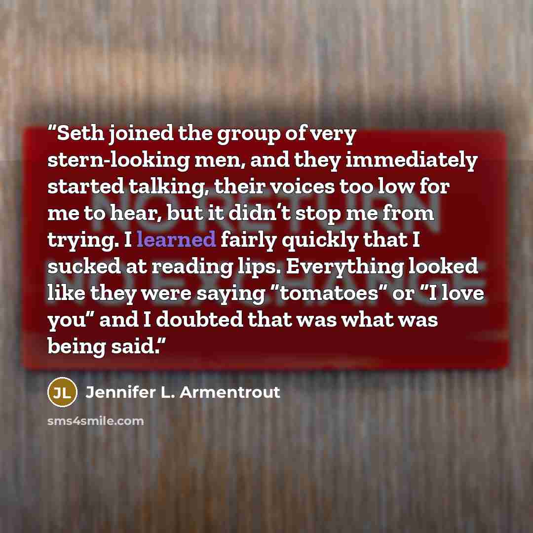 “Seth joined the group of very stern-looking men, and they immediately started talking, their voices too low for me to hear, but it didn’t stop me from trying. I learned fairly quickly that I sucked at reading lips. Everything looked like they were saying “tomatoes” or “I love you” and I doubted…” quote by Jennifer L. Armentrout