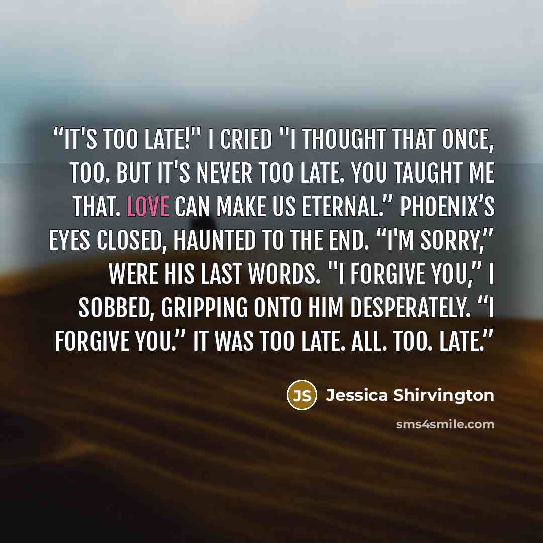 “It's too late!" I cried "I thought that once, too. But it's never too late. You taught me that. Love can make us eternal.” Phoenix’s eyes closed, haunted to the end. “I'm sorry,” were his last words. "I forgive you,” I sobbed, gripping onto him desperately. “I forgive you.” It was too late. All…” quote by Jessica Shirvington