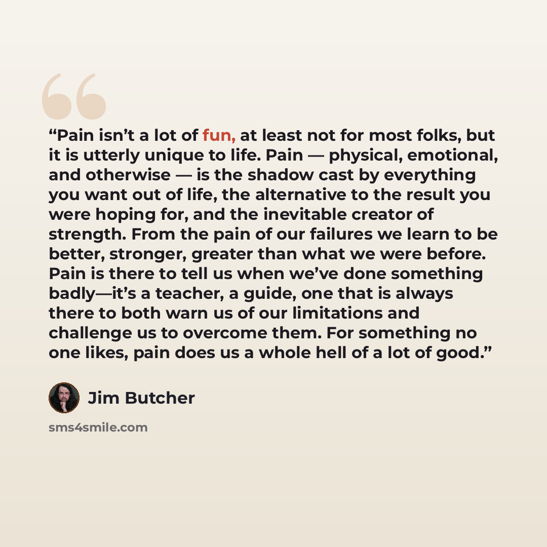 “Pain isn’t a lot of fun, at least not for most folks, but it is utterly unique to life. Pain — physical, emotional, and otherwise — is the shadow cast by everything you want out of life, the alternative to the result you were hoping for, and the inevitable creator of strength. From the pain of our…” quote by Jim Butcher