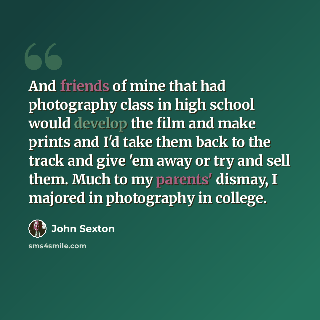 “And friends of mine that had photography class in high school would develop the film and make prints and I'd take them back to the track and give 'em away or try and sell them. Much to my parents' dismay, I majored in photography in college.” quote by John Sexton