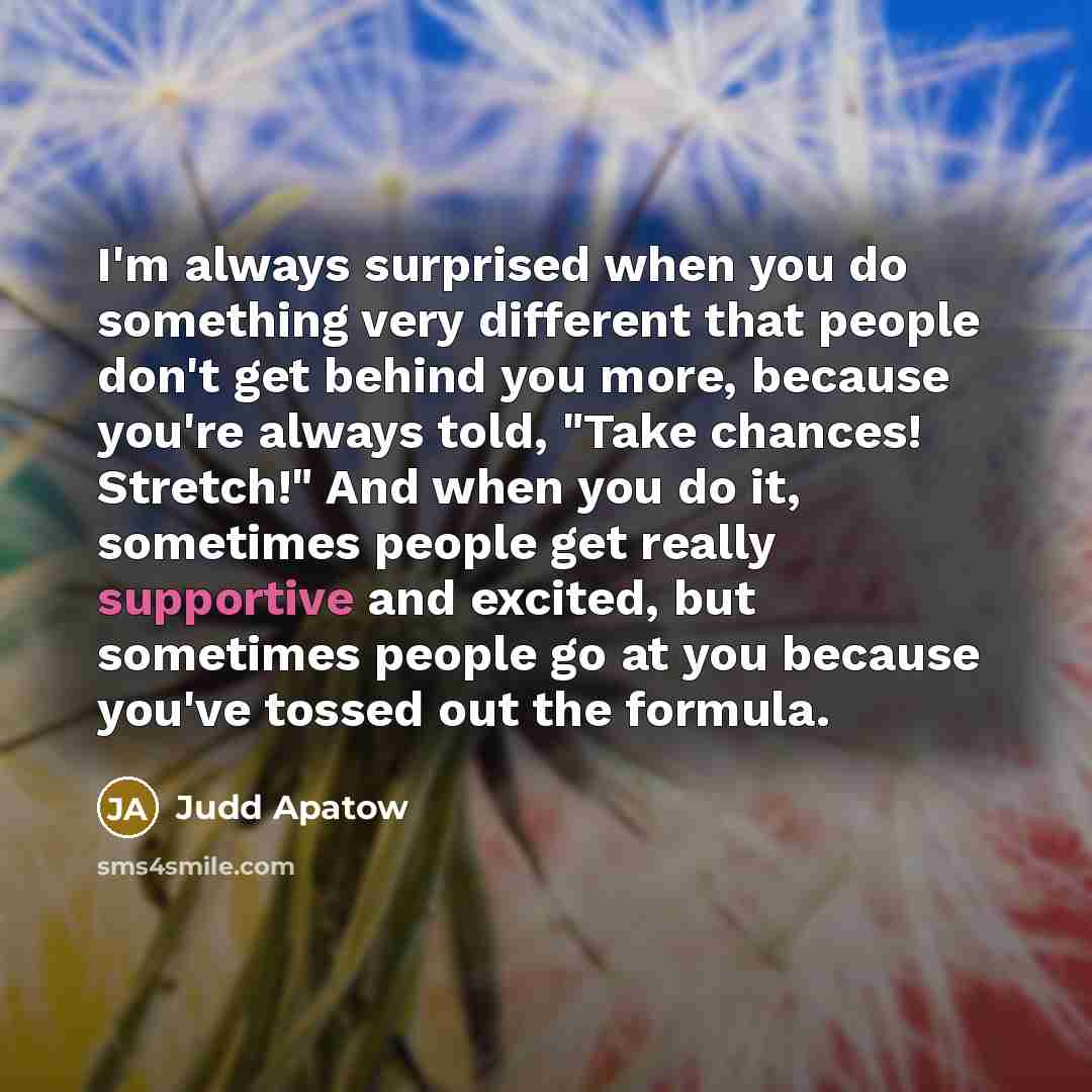 “I'm always surprised when you do something very different that people don't get behind you more, because you're always told, "Take chances! Stretch!" And when you do it, sometimes people get really supportive and excited, but sometimes people go at you because you've tossed out the formula.” quote by Judd Apatow