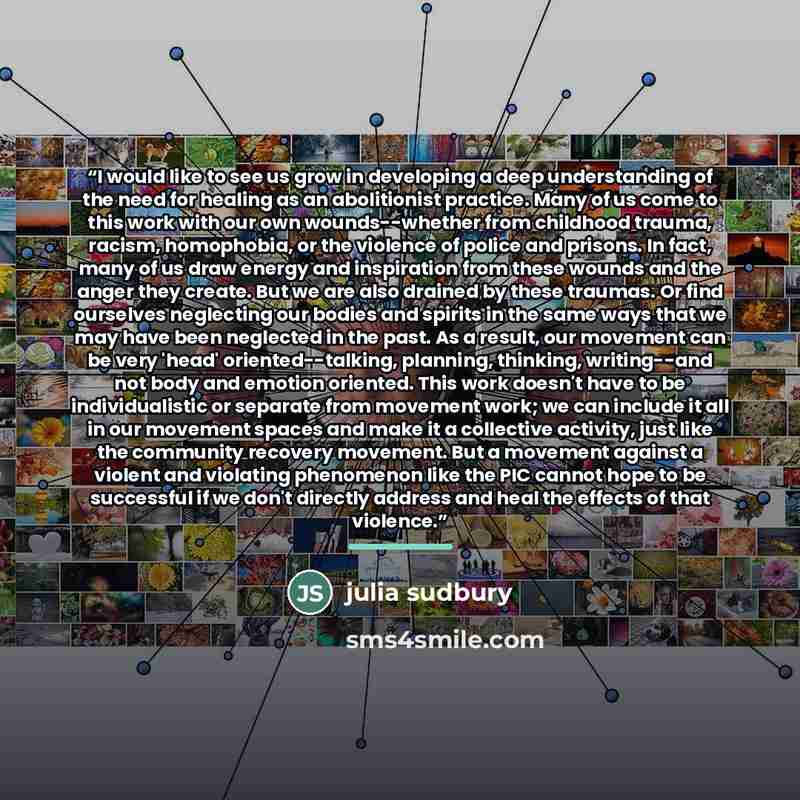 “I would like to see us grow in developing a deep understanding of the need for healing as an abolitionist practice. Many of us come to this work with our own wounds--whether from childhood trauma, racism, homophobia, or the violence of police and prisons. In fact, many of us draw energy and…” quote by Julia Sudbury