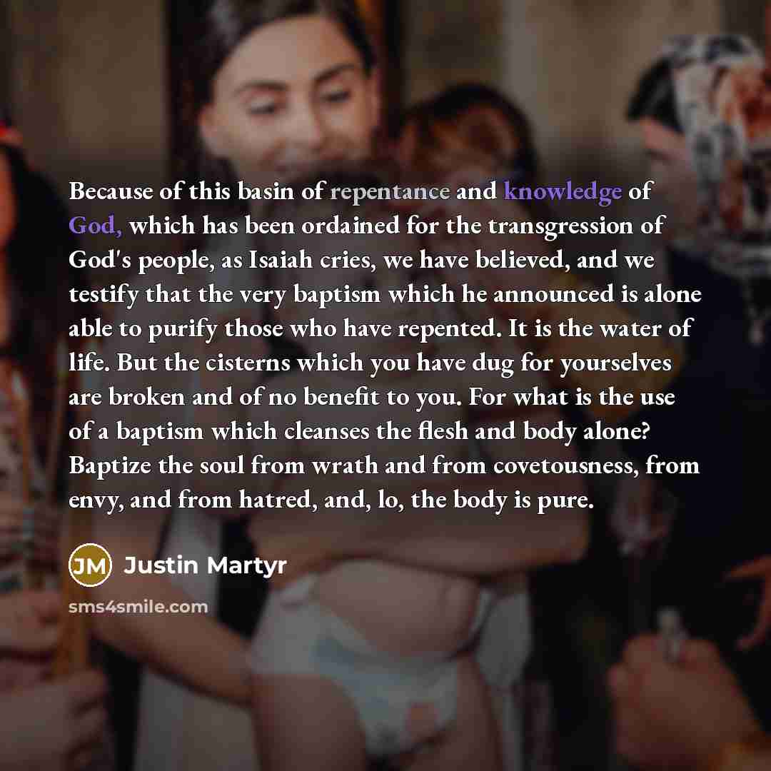 “Because of this basin of repentance and knowledge of God, which has been ordained for the transgression of God's people, as Isaiah cries, we have believed, and we testify that the very baptism which he announced is alone able to purify those who have repented. It is the water of life. But the…” quote by Justin Martyr