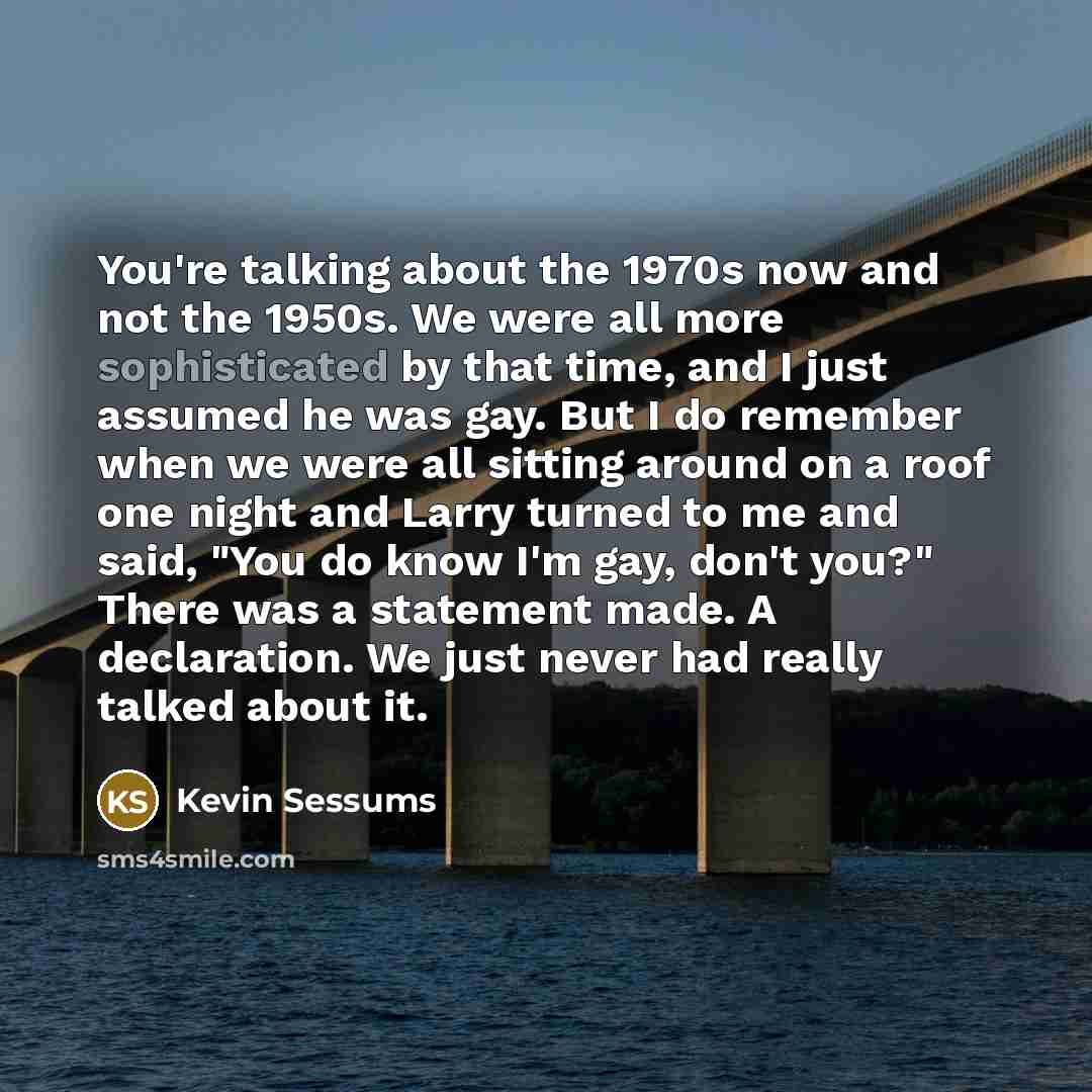 “You're talking about the 1970s now and not the 1950s. We were all more sophisticated by that time, and I just assumed he was gay. But I do remember when we were all sitting around on a roof one night and Larry turned to me and said, "You do know I'm gay, don't you?" There was a statement made. A…” quote by Kevin Sessums