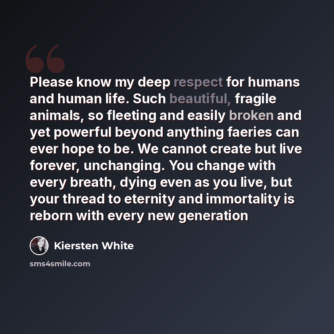 “Please know my deep respect for humans and human life. Such beautiful, fragile animals, so fleeting and easily broken and yet powerful beyond anything faeries can ever hope to be. We cannot create but live forever, unchanging. You change with every breath, dying even as you live, but your thread…” quote by Kiersten White