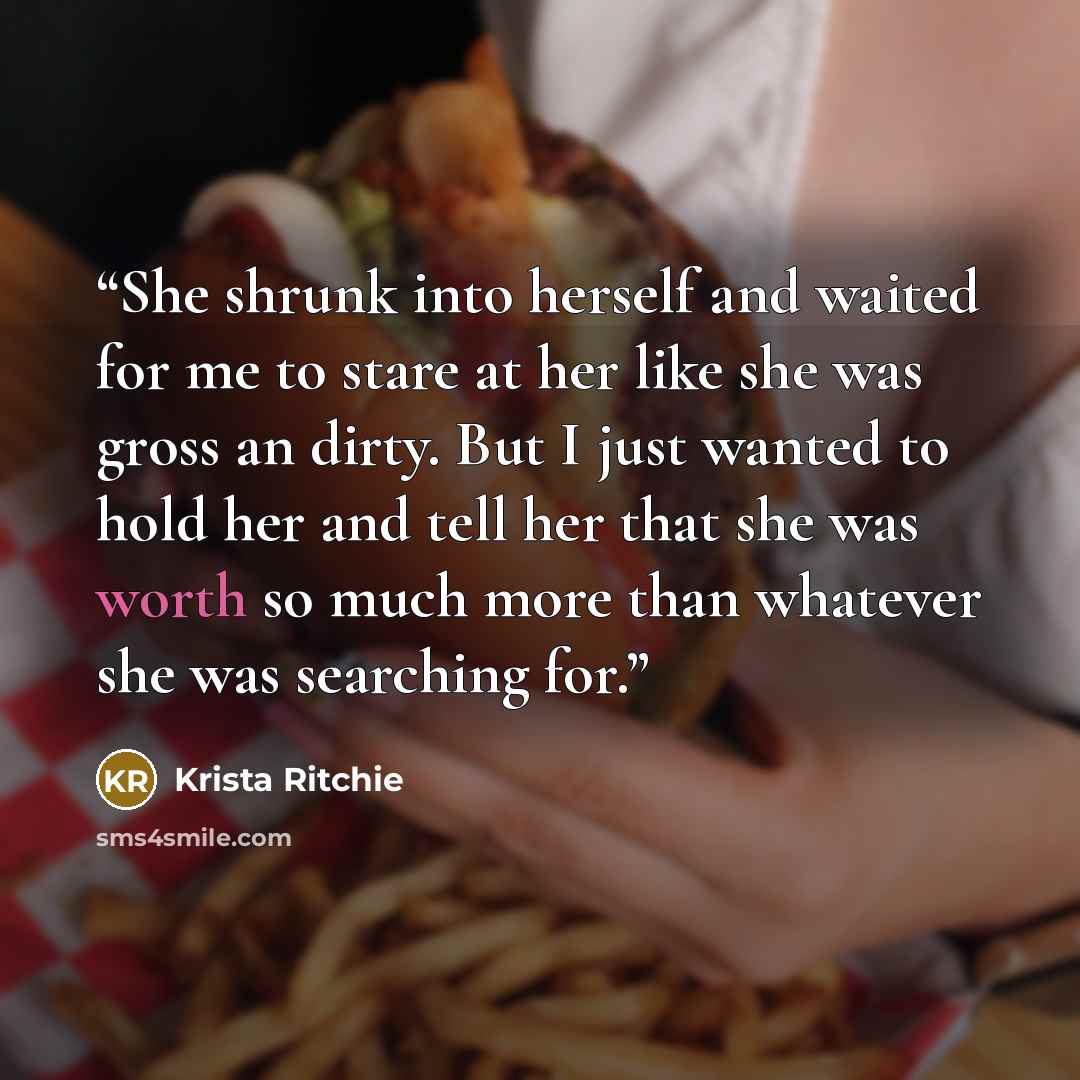 “She shrunk into herself and waited for me to stare at her like she was gross an dirty. But I just wanted to hold her and tell her that she was worth so much more than whatever she was searching for.” quote by Krista Ritchie