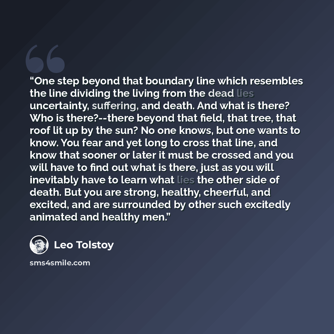 “One step beyond that boundary line which resembles the line dividing the living from the dead lies uncertainty, suffering, and death. And what is there? Who is there?--there beyond that field, that tree, that roof lit up by the sun? No one knows, but one wants to know. You fear and yet long to…” quote by Leo Tolstoy