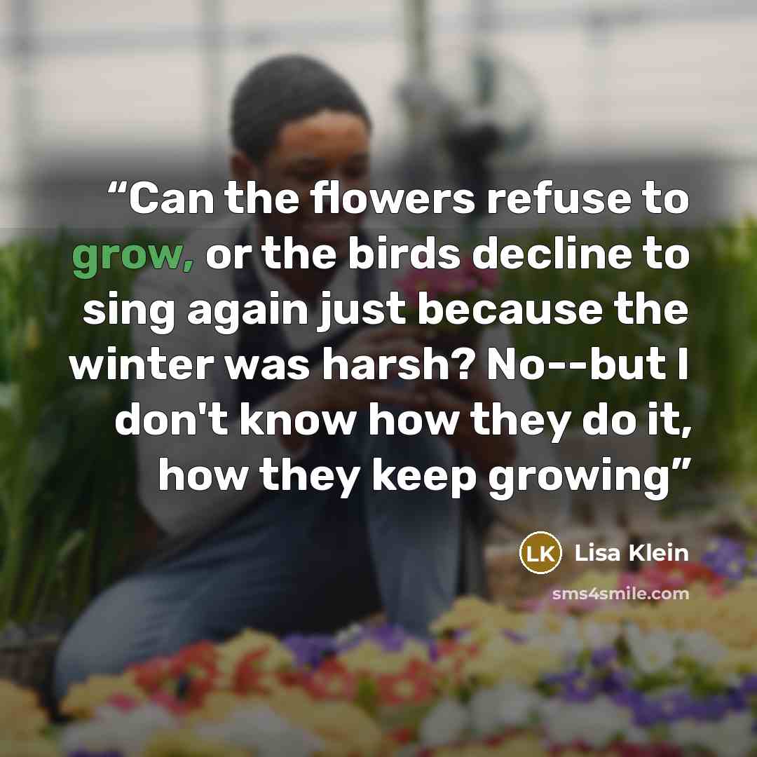 “Can the flowers refuse to grow, or the birds decline to sing again just because the winter was harsh? No--but I don't know how they do it, how they keep growing” quote by Lisa Klein