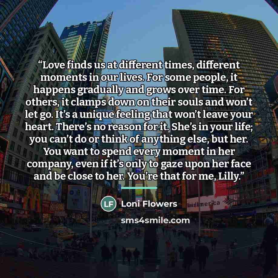 “Love finds us at different times, different moments in our lives. For some people, it happens gradually and grows over time. For others, it clamps down on their souls and won’t let go. It’s a unique feeling that won’t leave your heart. There’s no reason for it. She’s in your life; you can’t do or…” quote by Loni Flowers