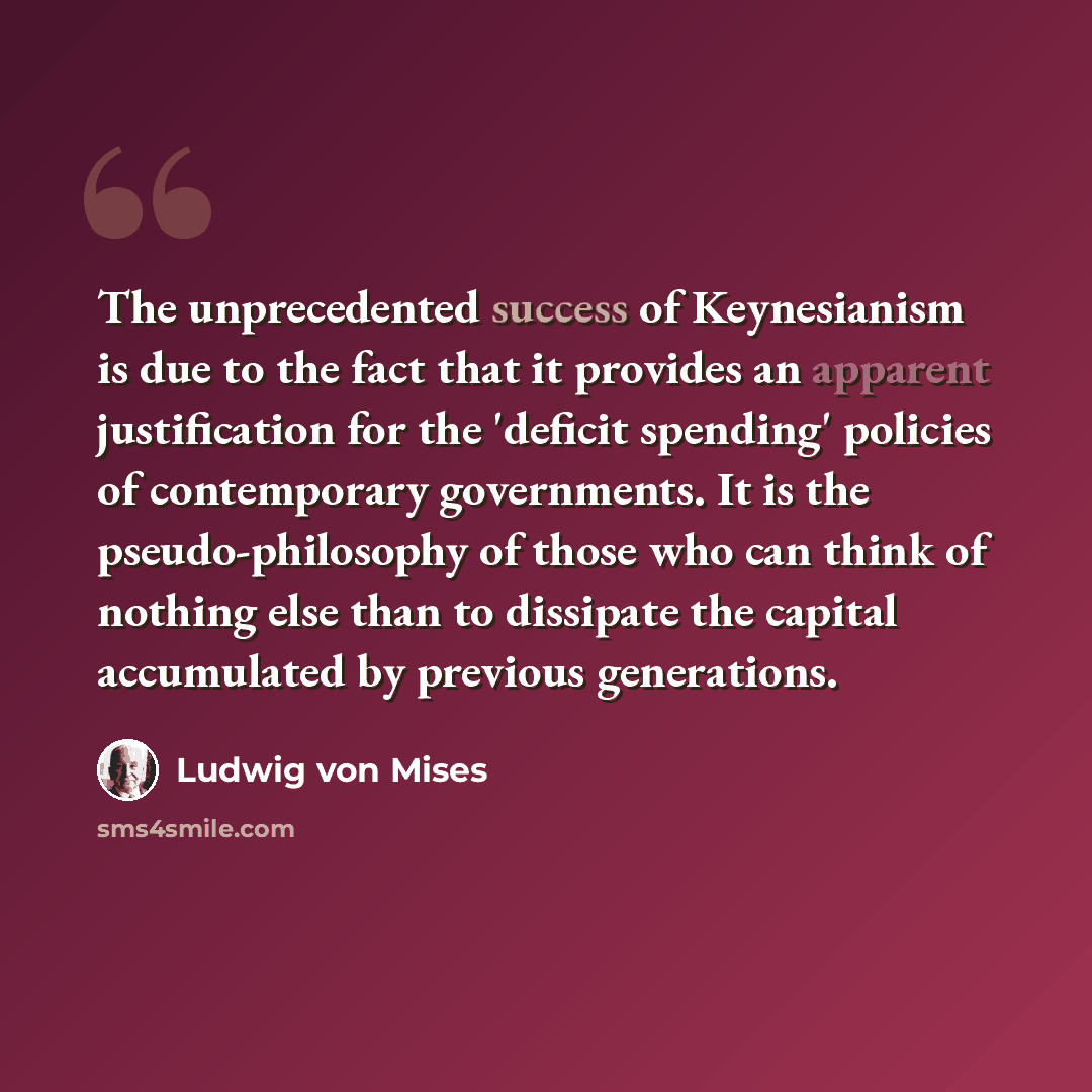 “The unprecedented success of Keynesianism is due to the fact that it provides an apparent justification for the 'deficit spending' policies of contemporary governments. It is the pseudo-philosophy of those who can think of nothing else than to dissipate the capital accumulated by previous…” quote by Ludwig von Mises