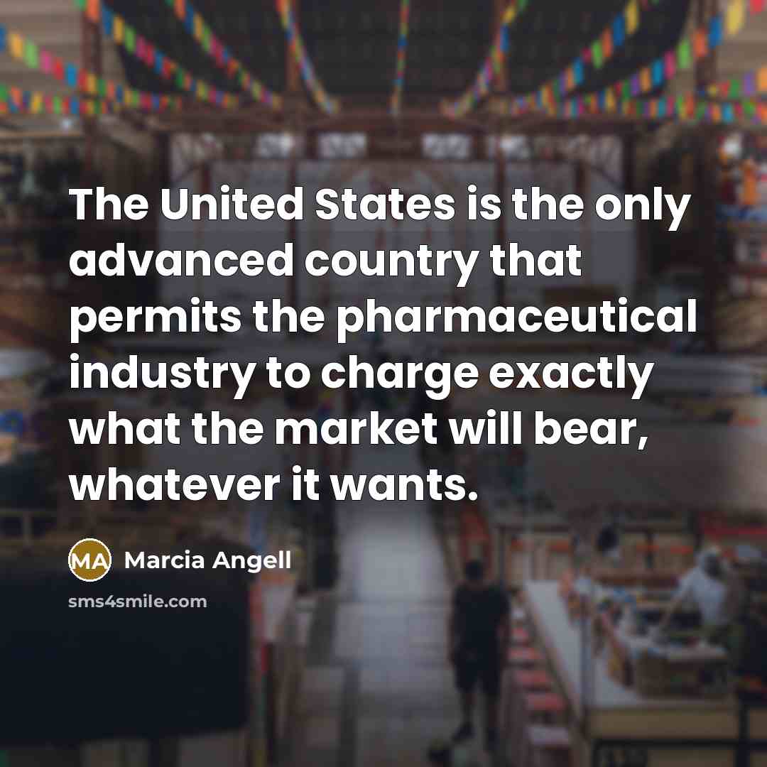 “The United States is the only advanced country that permits the pharmaceutical industry to charge exactly what the market will bear, whatever it wants.” quote by Marcia Angell