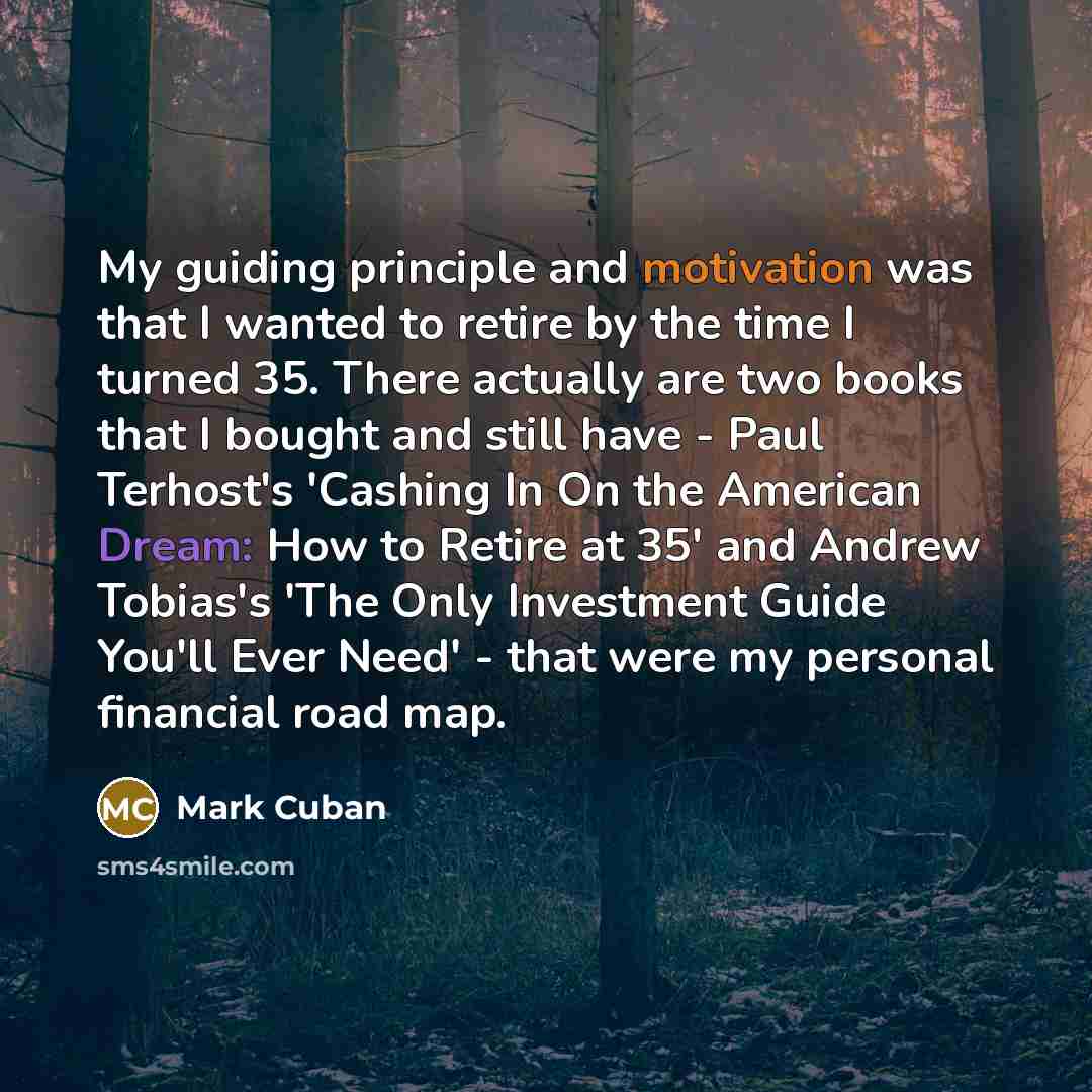 “My guiding principle and motivation was that I wanted to retire by the time I turned 35. There actually are two books that I bought and still have - Paul Terhost's 'Cashing In On the American Dream: How to Retire at 35' and Andrew Tobias's 'The Only Investment Guide You'll Ever Need' - that were…” quote by Mark Cuban