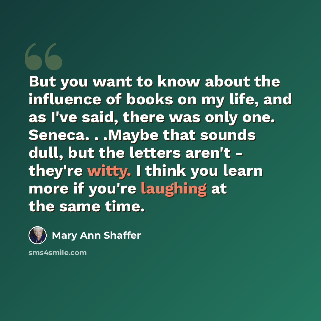 “But you want to know about the influence of books on my life, and as I've said, there was only one. Seneca. . .Maybe that sounds dull, but the letters aren't - they're witty. I think you learn more if you're laughing at the same time.” quote by Mary Ann Shaffer