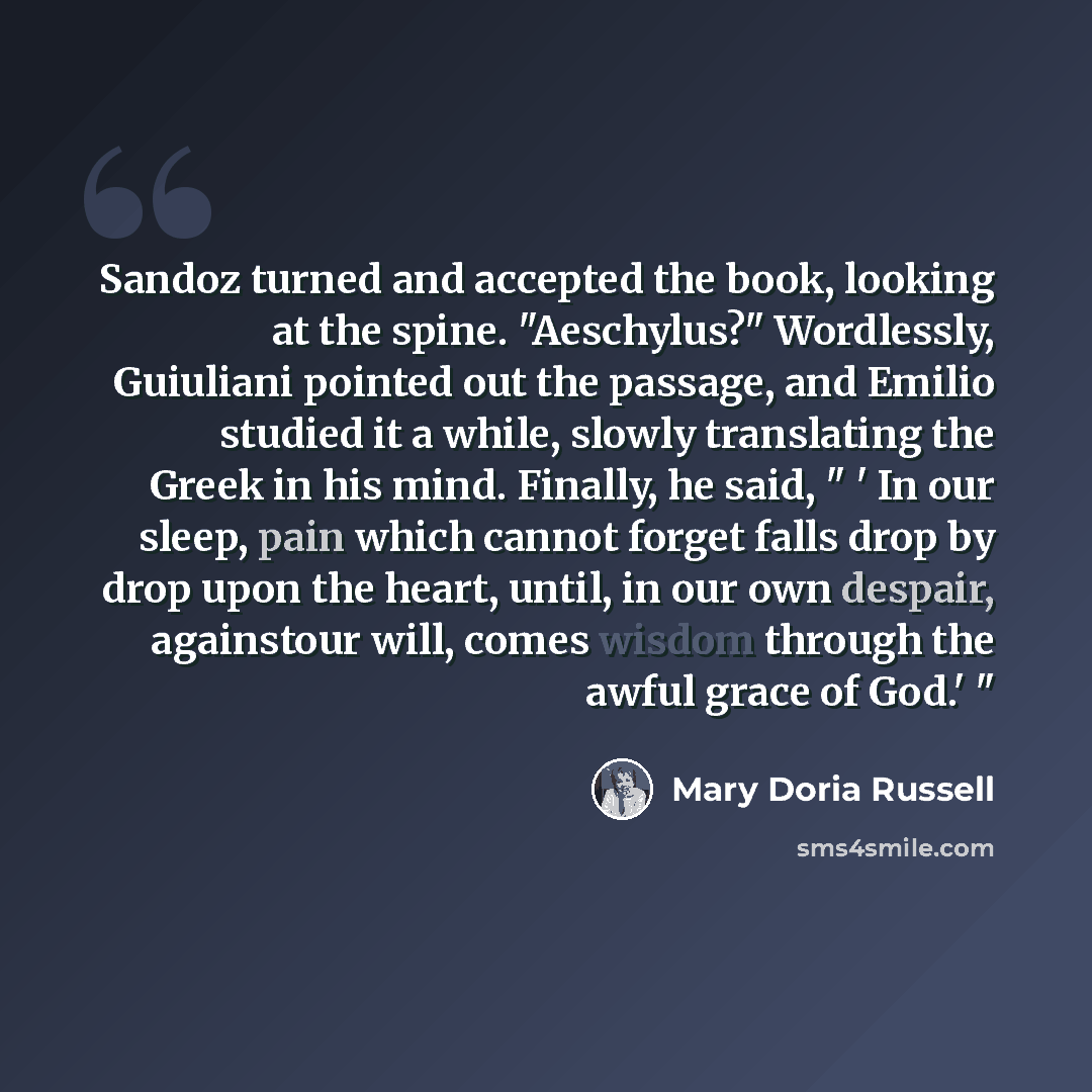 “Sandoz turned and accepted the book, looking at the spine. "Aeschylus?" Wordlessly, Guiuliani pointed out the passage, and Emilio studied it a while, slowly translating the Greek in his mind. Finally, he said, " ' In our sleep, pain which cannot forget falls drop by drop upon the heart, until, in…” quote by Mary Doria Russell