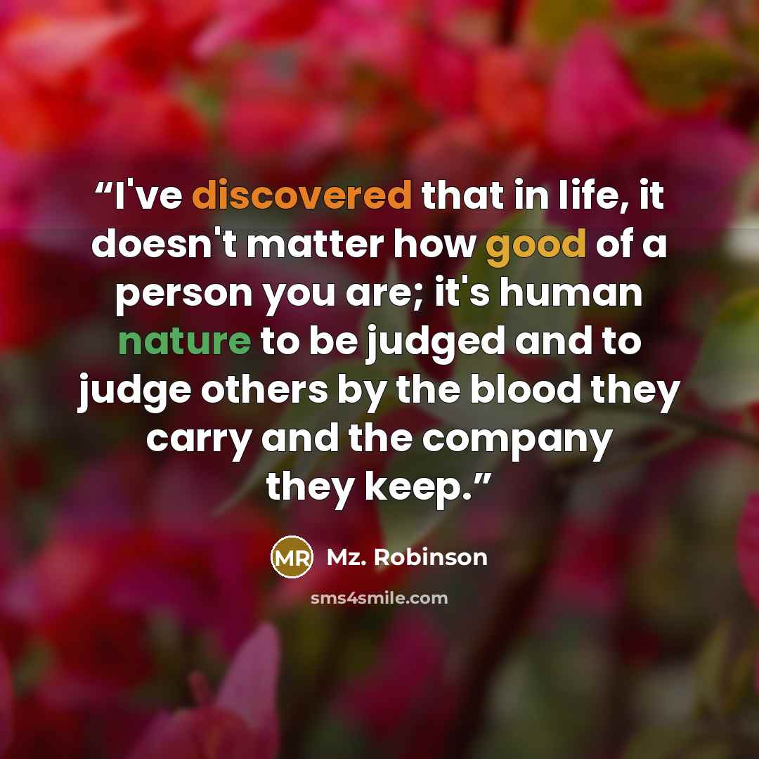 “I've discovered that in life, it doesn't matter how good of a person you are; it's human nature to be judged and to judge others by the blood they carry and the company they keep.” quote by Mz. Robinson