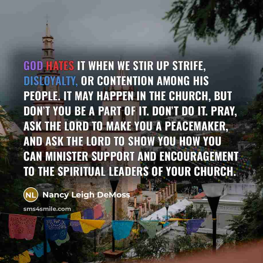 “God hates it when we stir up strife, disloyalty, or contention among His people. It may happen in the church, but don’t you be a part of it. Don’t do it. Pray, ask the Lord to make you a peacemaker, and ask the Lord to show you how you can minister support and encouragement to the spiritual…” quote by Nancy Leigh DeMoss
