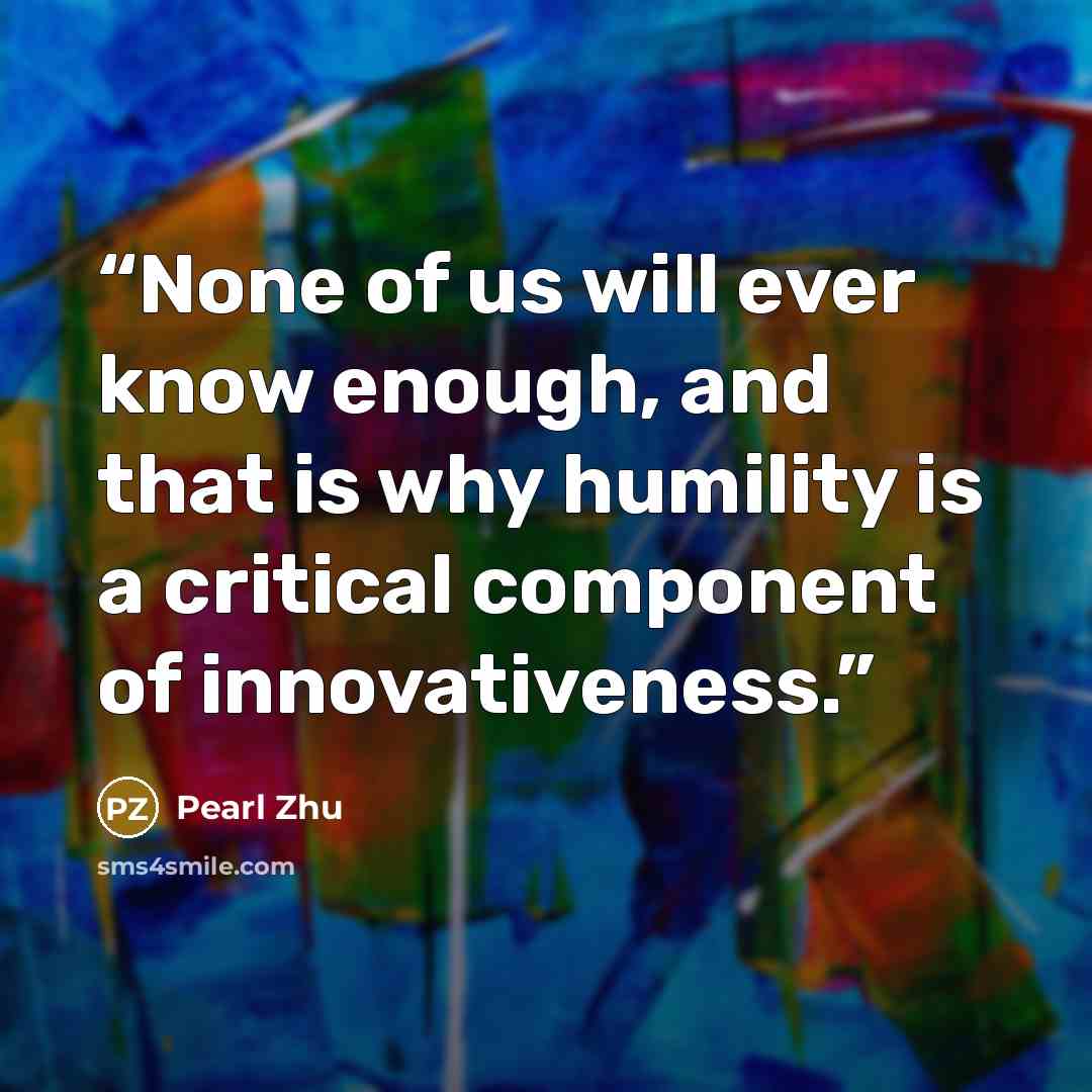 “None of us will ever know enough, and that is why humility is a critical component of innovativeness.” quote by Pearl Zhu