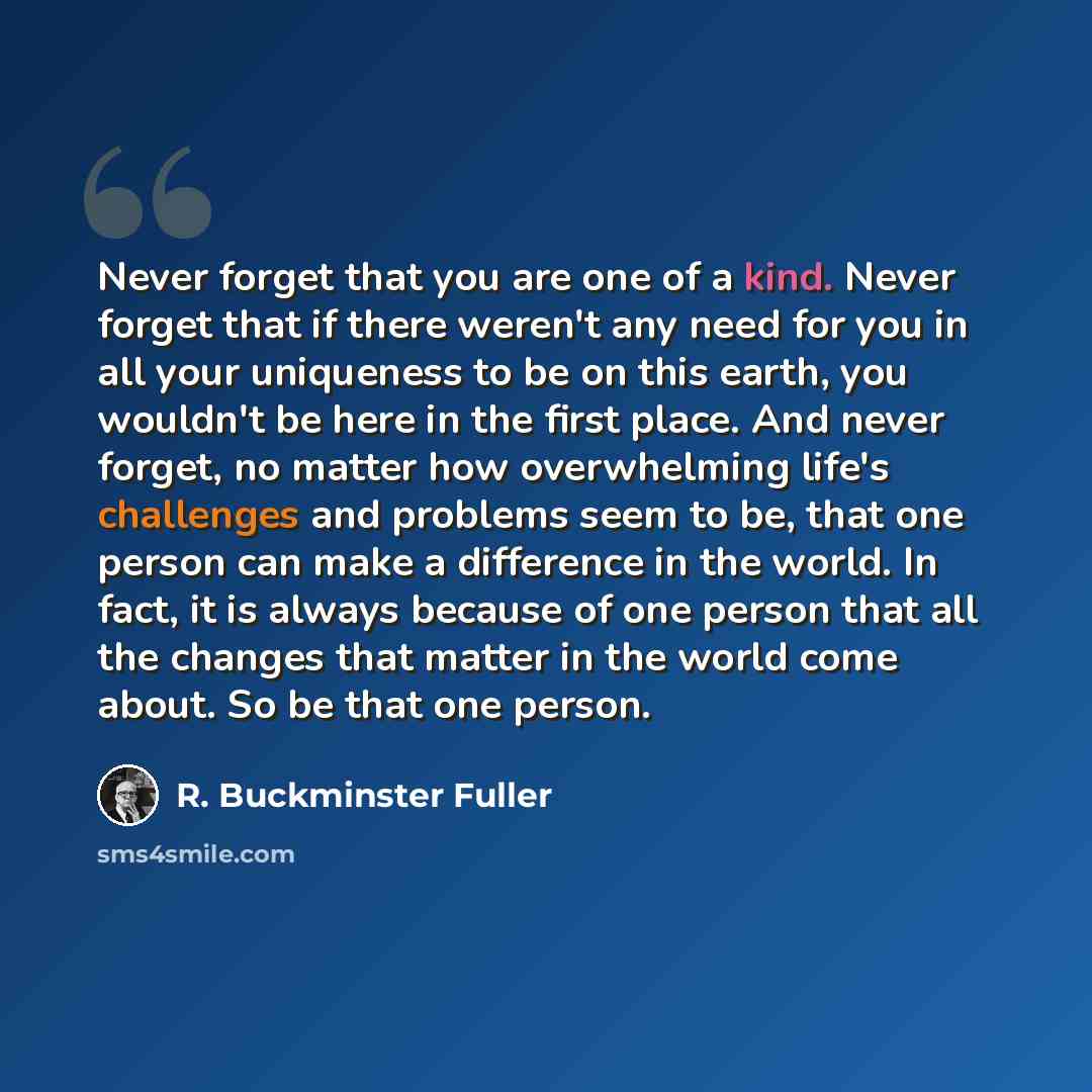 “Never forget that you are one of a kind. Never forget that if there weren't any need for you in all your uniqueness to be on this earth, you wouldn't be here in the first place. And never forget, no matter how overwhelming life's challenges and problems seem to be, that one person can make a…” quote by R. Buckminster Fuller
