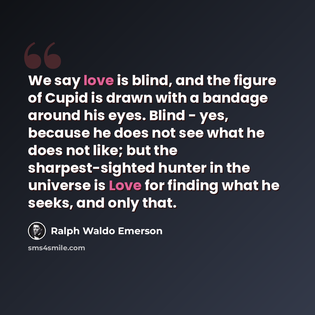 “We say love is blind, and the figure of Cupid is drawn with a bandage around his eyes. Blind - yes, because he does not see what he does not like; but the sharpest-sighted hunter in the universe is Love for finding what he seeks, and only that.” quote by Ralph Waldo Emerson