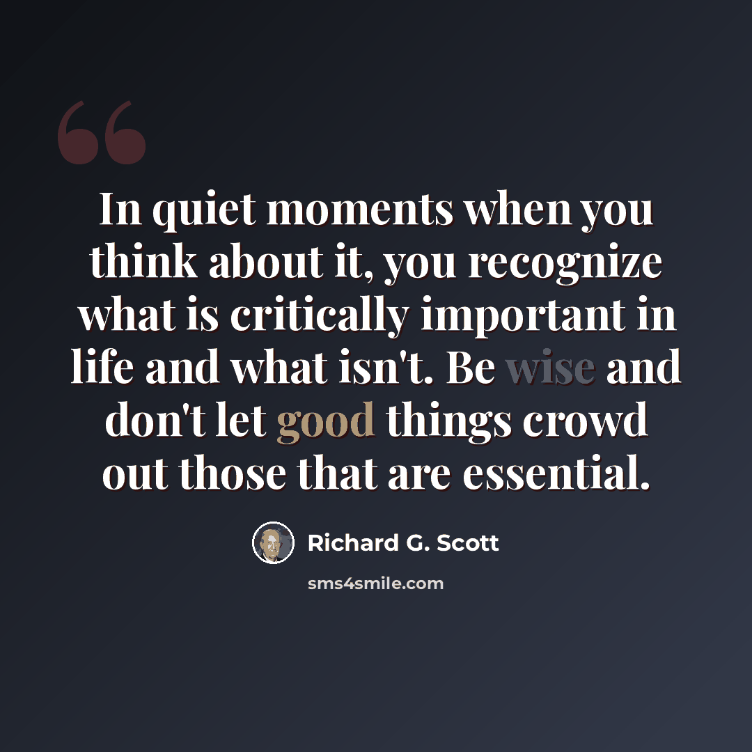 “In quiet moments when you think about it, you recognize what is critically important in life and what isn't. Be wise and don't let good things crowd out those that are essential.” quote by Richard G. Scott