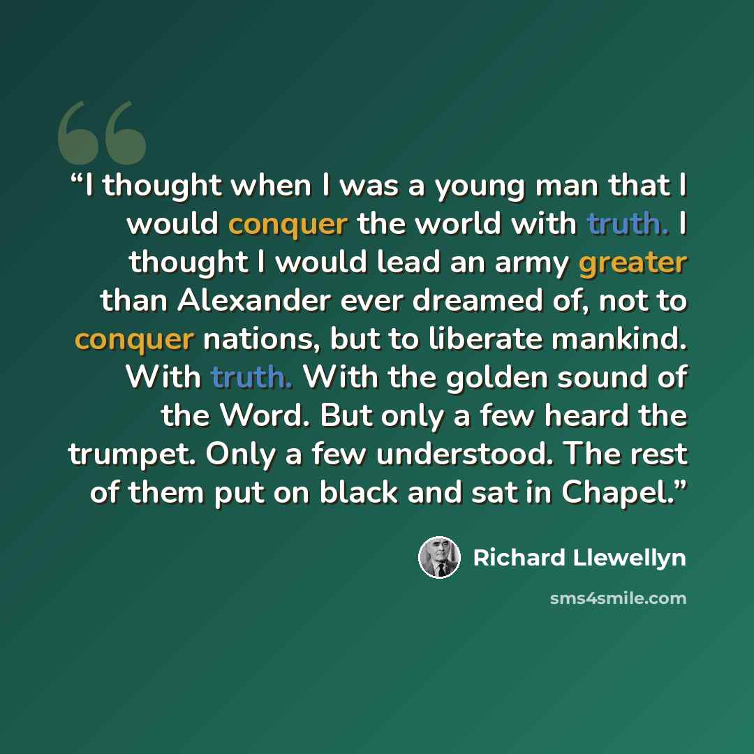 “I thought when I was a young man that I would conquer the world with truth. I thought I would lead an army greater than Alexander ever dreamed of, not to conquer nations, but to liberate mankind. With truth. With the golden sound of the Word. But only a few heard the trumpet. Only a few…” quote by Richard Llewellyn