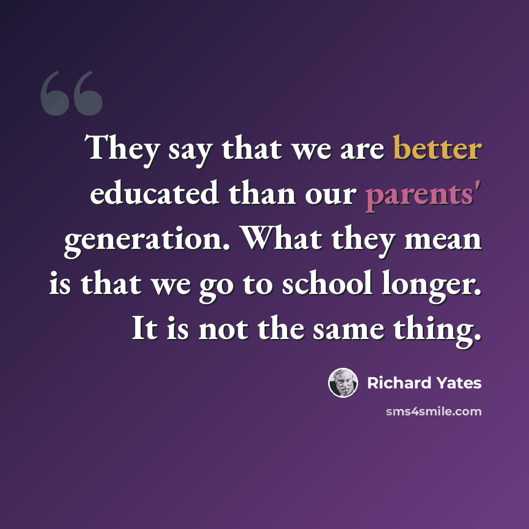 “They say that we are better educated than our parents' generation. What they mean is that we go to school longer. It is not the same thing.” quote by Richard Yates