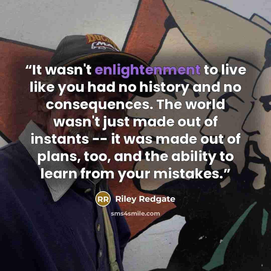 “It wasn't enlightenment to live like you had no history and no consequences. The world wasn't just made out of instants -- it was made out of plans, too, and the ability to learn from your mistakes.” quote by Riley Redgate