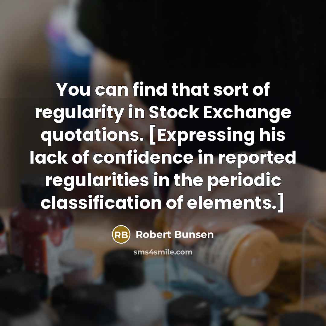 “You can find that sort of regularity in Stock Exchange quotations. [Expressing his lack of confidence in reported regularities in the periodic classification of elements.]” quote by Robert Bunsen