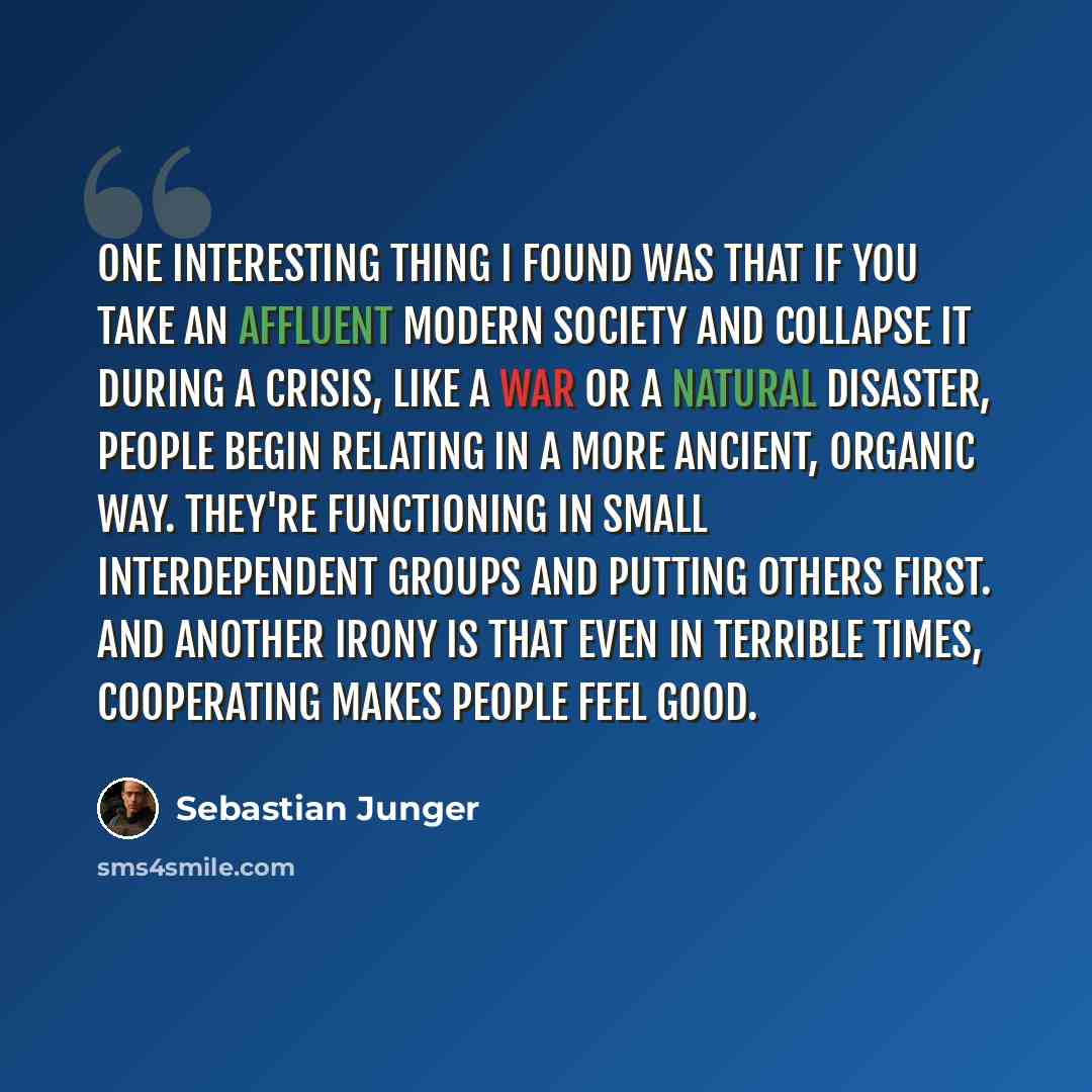 “One interesting thing I found was that if you take an affluent modern society and collapse it during a crisis, like a war or a natural disaster, people begin relating in a more ancient, organic way. They're functioning in small interdependent groups and putting others first. And another irony is…” quote by Sebastian Junger