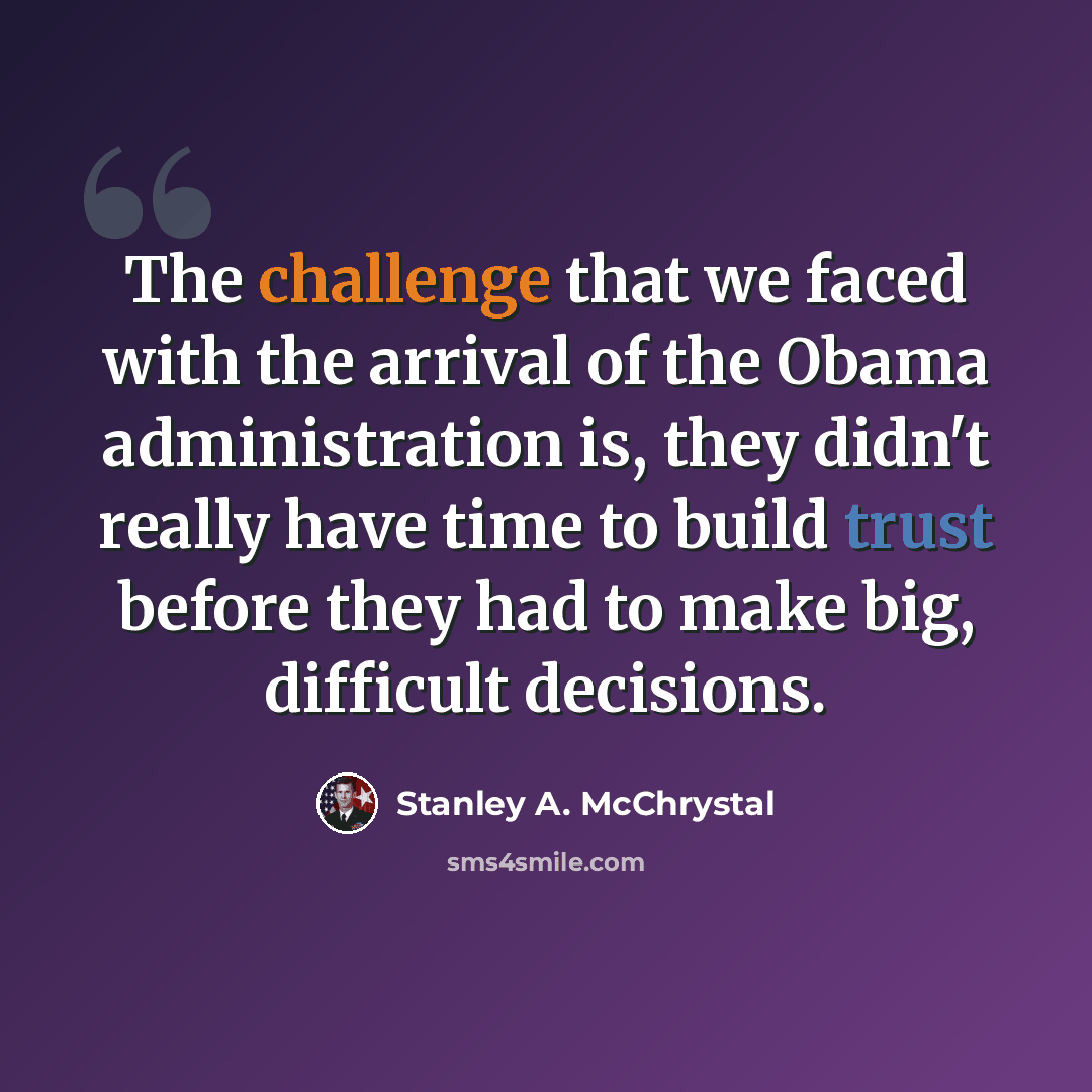 “The challenge that we faced with the arrival of the Obama administration is, they didn't really have time to build trust before they had to make big, difficult decisions.” quote by Stanley A. McChrystal