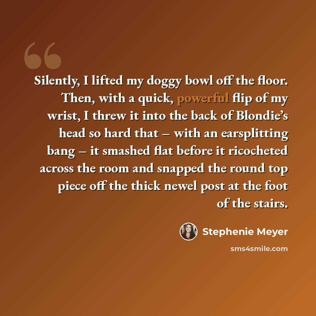“Silently, I lifted my doggy bowl off the floor. Then, with a quick, powerful flip of my wrist, I threw it into the back of Blondie’s head so hard that – with an earsplitting bang – it smashed flat before it ricocheted across the room and snapped the round top piece off the thick newel post at the…” quote by Stephenie Meyer
